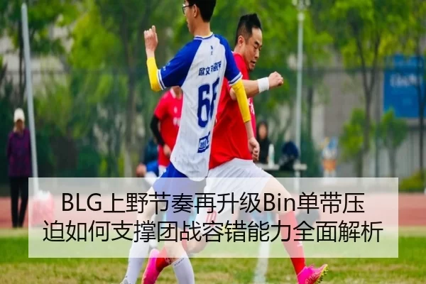 BLG上野节奏再升级Bin单带压迫如何支撑团战容错能力全面解析