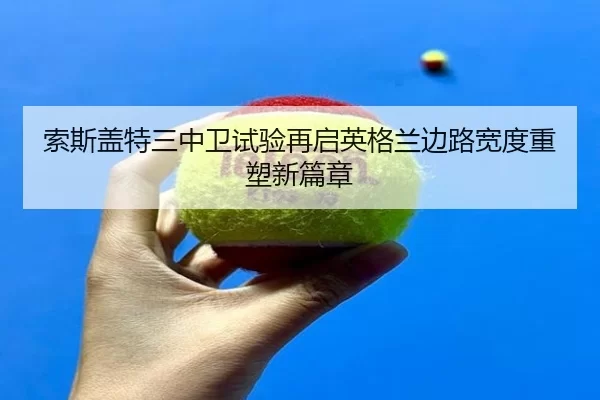 索斯盖特三中卫试验再启英格兰边路宽度重塑新篇章